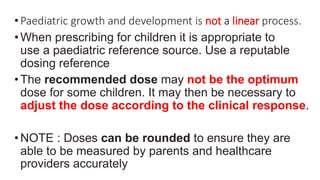 •Paediatric growth and development is not a linear process.
•When prescribing for children it is appropriate to
use a paediatric reference source. Use a reputable
dosing reference
•The recommended dose may not be the optimum
dose for some children. It may then be necessary to
adjust the dose according to the clinical response.
•NOTE : Doses can be rounded to ensure they are
able to be measured by parents and healthcare
providers accurately
 