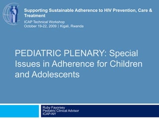 PEDIATRIC PLENARY: Special Issues in Adherence for Children and Adolescents Ruby FayorseyPediatric Clinical AdvisorICAP-NY Supporting Sustainable Adherence to HIV Prevention, Care & Treatment ICAP Technical Workshop October 19-22, 2009Kigali, Rwanda 