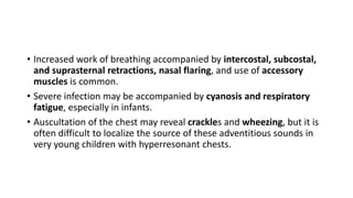• Increased work of breathing accompanied by intercostal, subcostal,
and suprasternal retractions, nasal flaring, and use of accessory
muscles is common.
• Severe infection may be accompanied by cyanosis and respiratory
fatigue, especially in infants.
• Auscultation of the chest may reveal crackles and wheezing, but it is
often difficult to localize the source of these adventitious sounds in
very young children with hyperresonant chests.
 
