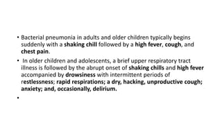 • Bacterial pneumonia in adults and older children typically begins
suddenly with a shaking chill followed by a high fever, cough, and
chest pain.
• In older children and adolescents, a brief upper respiratory tract
illness is followed by the abrupt onset of shaking chills and high fever
accompanied by drowsiness with intermittent periods of
restlessness; rapid respirations; a dry, hacking, unproductive cough;
anxiety; and, occasionally, delirium.
•
 