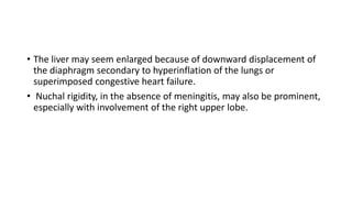 • The liver may seem enlarged because of downward displacement of
the diaphragm secondary to hyperinflation of the lungs or
superimposed congestive heart failure.
• Nuchal rigidity, in the absence of meningitis, may also be prominent,
especially with involvement of the right upper lobe.
 