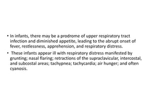• In infants, there may be a prodrome of upper respiratory tract
infection and diminished appetite, leading to the abrupt onset of
fever, restlessness, apprehension, and respiratory distress.
• These infants appear ill with respiratory distress manifested by
grunting; nasal flaring; retractions of the supraclavicular, intercostal,
and subcostal areas; tachypnea; tachycardia; air hunger; and often
cyanosis.
 