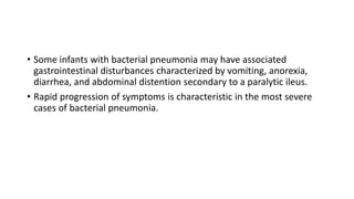 • Some infants with bacterial pneumonia may have associated
gastrointestinal disturbances characterized by vomiting, anorexia,
diarrhea, and abdominal distention secondary to a paralytic ileus.
• Rapid progression of symptoms is characteristic in the most severe
cases of bacterial pneumonia.
 