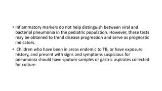 • Inflammatory markers do not help distinguish between viral and
bacterial pneumonia in the pediatric population. However, these tests
may be obtained to trend disease progression and serve as prognostic
indicators.
• Children who have been in areas endemic to TB, or have exposure
history, and present with signs and symptoms suspicious for
pneumonia should have sputum samples or gastric aspirates collected
for culture.
 