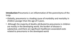 Introduction:Pneumonia is an inflammation of the parenchyma of the
lungs
• Globally, pneumonia is a leading cause of morbidity and mortality in
children younger than the age of 5 years.
• Although the majority of deaths attributed to pneumonia in children
are mostly in the developing world, the burden of disease is
substantial, and there are significant healthcare-associated costs
related to pneumonia in the developed world
 