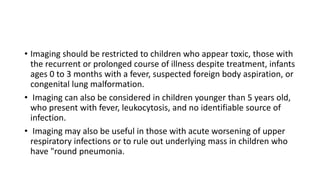 • Imaging should be restricted to children who appear toxic, those with
the recurrent or prolonged course of illness despite treatment, infants
ages 0 to 3 months with a fever, suspected foreign body aspiration, or
congenital lung malformation.
• Imaging can also be considered in children younger than 5 years old,
who present with fever, leukocytosis, and no identifiable source of
infection.
• Imaging may also be useful in those with acute worsening of upper
respiratory infections or to rule out underlying mass in children who
have "round pneumonia.
 