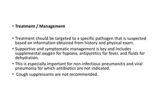 • Treatment / Management
• Treatment should be targeted to a specific pathogen that is suspected
based on information obtained from history and physical exam.
• Supportive and symptomatic management is key and includes
supplemental oxygen for hypoxia, antipyretics for fever, and fluids for
dehydration.
• This is especially important for non-infectious pneumonitis and viral
pneumonia for which antibiotics are not indicated.
• Cough suppressants are not recommended.
 