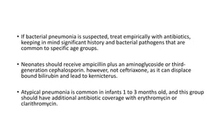 • If bacterial pneumonia is suspected, treat empirically with antibiotics,
keeping in mind significant history and bacterial pathogens that are
common to specific age groups.
• Neonates should receive ampicillin plus an aminoglycoside or third-
generation cephalosporin. however, not ceftriaxone, as it can displace
bound bilirubin and lead to kernicterus.
• Atypical pneumonia is common in infants 1 to 3 months old, and this group
should have additional antibiotic coverage with erythromycin or
clarithromycin.
 