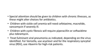 • Special attention should be given to children with chronic illnesses, as
these might alter choices for antibiotics.
• Children with sickle cell anemia will need cefotaxime, macrolide,
vancomycin if severely ill.
• Children with cystic fibrosis will require piperacillin or ceftazidime
plus tobramycin.
• Treat fulminant viral pneumonia as indicated, depending on the virus
identified. For Varicella, use acyclovir and for the respiratory syncytial
virus (RSV), use ribavirin for high-risk patients.
 