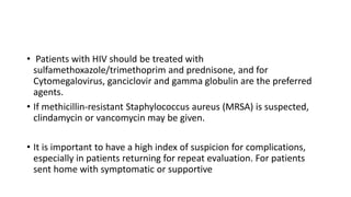 • Patients with HIV should be treated with
sulfamethoxazole/trimethoprim and prednisone, and for
Cytomegalovirus, ganciclovir and gamma globulin are the preferred
agents.
• If methicillin-resistant Staphylococcus aureus (MRSA) is suspected,
clindamycin or vancomycin may be given.
• It is important to have a high index of suspicion for complications,
especially in patients returning for repeat evaluation. For patients
sent home with symptomatic or supportive
 