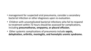 • management for suspected viral pneumonia, consider a secondary
bacterial infection or other diagnoses upon re-evaluation.
• Children with uncomplicated bacterial infections who fail to respond
to treatment within 72 hours should be assessed for complications,
including pneumothorax, empyema, or pleural effusion.
• Other systemic complications of pneumonia include sepsis,
dehydration, arthritis, meningitis, and hemolytic uremic syndrome.
 