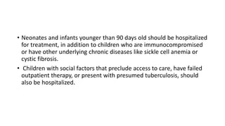 • Neonates and infants younger than 90 days old should be hospitalized
for treatment, in addition to children who are immunocompromised
or have other underlying chronic diseases like sickle cell anemia or
cystic fibrosis.
• Children with social factors that preclude access to care, have failed
outpatient therapy, or present with presumed tuberculosis, should
also be hospitalized.
 