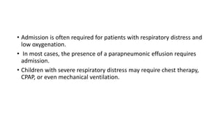 • Admission is often required for patients with respiratory distress and
low oxygenation.
• In most cases, the presence of a parapneumonic effusion requires
admission.
• Children with severe respiratory distress may require chest therapy,
CPAP, or even mechanical ventilation.
 