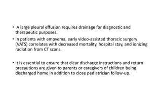 • A large pleural effusion requires drainage for diagnostic and
therapeutic purposes.
• In patients with empyema, early video-assisted thoracic surgery
(VATS) correlates with decreased mortality, hospital stay, and ionizing
radiation from CT scans.
• It is essential to ensure that clear discharge instructions and return
precautions are given to parents or caregivers of children being
discharged home in addition to close pediatrician follow-up.
 