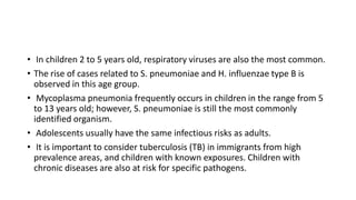• In children 2 to 5 years old, respiratory viruses are also the most common.
• The rise of cases related to S. pneumoniae and H. influenzae type B is
observed in this age group.
• Mycoplasma pneumonia frequently occurs in children in the range from 5
to 13 years old; however, S. pneumoniae is still the most commonly
identified organism.
• Adolescents usually have the same infectious risks as adults.
• It is important to consider tuberculosis (TB) in immigrants from high
prevalence areas, and children with known exposures. Children with
chronic diseases are also at risk for specific pathogens.
 