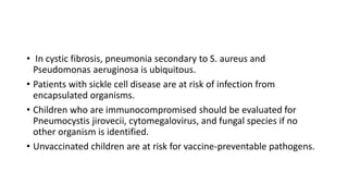 • In cystic fibrosis, pneumonia secondary to S. aureus and
Pseudomonas aeruginosa is ubiquitous.
• Patients with sickle cell disease are at risk of infection from
encapsulated organisms.
• Children who are immunocompromised should be evaluated for
Pneumocystis jirovecii, cytomegalovirus, and fungal species if no
other organism is identified.
• Unvaccinated children are at risk for vaccine-preventable pathogens.
 