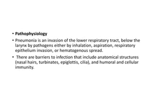 • Pathophysiology
• Pneumonia is an invasion of the lower respiratory tract, below the
larynx by pathogens either by inhalation, aspiration, respiratory
epithelium invasion, or hematogenous spread.
• There are barriers to infection that include anatomical structures
(nasal hairs, turbinates, epiglottis, cilia), and humoral and cellular
immunity.
 
