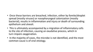 • Once these barriers are breached, infection, either by fomite/droplet
spread (mostly viruses) or nasopharyngeal colonization (mostly
bacterial), results in inflammation and injury or death of surrounding
epithelium and alveoli.
• This is ultimately accompanied by a migration of inflammatory cells
to the site of infection, causing an exudative process, which in
turn impairs oxygenation.
• In the majority of cases, the microbe is not identified, and the most
common cause is of viral etiology.
 