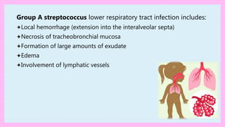 Group A streptococcus lower respiratory tract infection includes:
✦Local hemorrhage (extension into the interalveolar septa)
✦Necrosis of tracheobronchial mucosa
✦Formation of large amounts of exudate
✦Edema
✦Involvement of lymphatic vessels
 