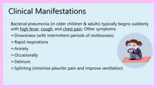 Bacterial pneumonia (in older children & adults) typically begins suddenly
with high fever, cough, and chest pain. Other symptoms:
➣Drowsiness (with intermittent periods of restlessness)
➣Rapid respirations
➣Anxiety
➣Occasionally
➣Delirium
➣Splinting (minimize pleuritic pain and improve ventilation)
Clinical Manifestations
 