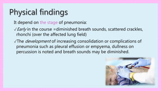 Physical findings
It depend on the stage of pneumonia:
✓Early in the course =diminished breath sounds, scattered crackles,
rhonchi (over the affected lung field)
✓The development of increasing consolidation or complications of
pneumonia such as pleural effusion or empyema, dullness on
percussion is noted and breath sounds may be diminished.
 