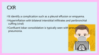 CXR
⚐It identify a complication such as a pleural effusion or empyema.
⚐Hyperinflation with bilateral interstitial infiltrates and peribronchial
cuffing (viral)
⚐Confluent lobar consolidation is typically seen with pneumococcal
pneumonia.
 