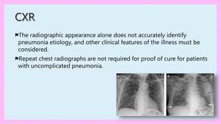 ⚑The radiographic appearance alone does not accurately identify
pneumonia etiology, and other clinical features of the illness must be
considered.
⚑Repeat chest radiographs are not required for proof of cure for patients
with uncomplicated pneumonia.
CXR
 