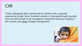 *Chest radiograph didn’t performed for children with suspected
pneumonia (cough, fever, localized crackles, or decreased breath sounds)
who are well enough to be managed as outpatients because imaging in
this context only rarely changes management.
CXR
 