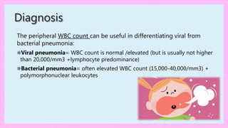 The peripheral WBC count can be useful in differentiating viral from
bacterial pneumonia:
⚛Viral pneumonia= WBC count is normal /elevated (but is usually not higher
than 20,000/mm3 +lymphocyte predominance)
⚛Bacterial pneumonia= often elevated WBC count (15,000-40,000/mm3) +
polymorphonuclear leukocytes
Diagnosis
 