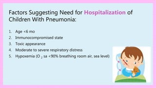 Factors Suggesting Need for Hospitalization of
Children With Pneumonia:
1. Age <6 mo
2. Immunocompromised state
3. Toxic appearance
4. Moderate to severe respiratory distress
5. Hypoxemia (O 2 sa <90% breathing room air, sea level)
 