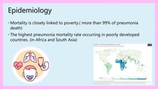 Epidemiology
◦ Mortality is closely linked to poverty.( more than 99% of pneumonia
death)
◦ The highest pneumonia mortality rate occurring in poorly developed
countries. (in Africa and South Asia)
 