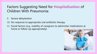 Factors Suggesting Need for Hospitalization of
Children With Pneumonia:
9. Severe dehydration
10. No response to appropriate oral antibiotic therapy
11. Social factors (e.g., inability of caregivers to administer medications at
home or follow-up appropriately)
 