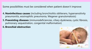 Some possibilities must be considered when patient doesn’t improve:
4. Noninfectious causes (including bronchiolitis obliterans, hypersensitivity
pneumonitis, eosinophilic pneumonia, Wegener granulomatosis)
5. Preexisting diseases (immunodeficiencies, ciliary dyskinesia, cystic fibrosis,
pulmonary sequestration, congenital malformation)
6. Bronchial obstruction
 