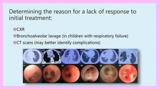 Determining the reason for a lack of response to
initial treatment:
☢CXR
☢Bronchoalveolar lavage (in children with respiratory failure)
☢CT scans (may better identify complications)
 