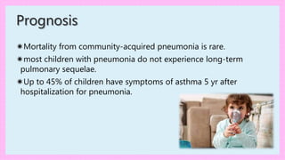 ✷Mortality from community-acquired pneumonia is rare.
✷most children with pneumonia do not experience long-term
pulmonary sequelae.
✷Up to 45% of children have symptoms of asthma 5 yr after
hospitalization for pneumonia.
Prognosis
 