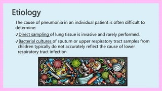 The cause of pneumonia in an individual patient is often difficult to
determine:
✔Direct sampling of lung tissue is invasive and rarely performed.
✔Bacterial cultures of sputum or upper respiratory tract samples from
children typically do not accurately reflect the cause of lower
respiratory tract infection.
Etiology
 