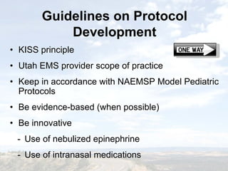 Guidelines on Protocol
Development
Guidelines on Protocol
Development
• KISS principle
• Utah EMS provider scope of practice
• Keep in accordance with NAEMSP Model Pediatric
Protocols
• Be evidence-based (when possible)
• Be innovative
- Use of nebulized epinephrine
- Use of intranasal medications
• KISS principle
• Utah EMS provider scope of practice
• Keep in accordance with NAEMSP Model Pediatric
Protocols
• Be evidence-based (when possible)
• Be innovative
- Use of nebulized epinephrine
- Use of intranasal medications
 