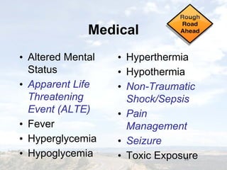 18
MedicalMedical
• Altered Mental
Status
• Apparent Life
Threatening
Event (ALTE)
• Fever
• Hyperglycemia
• Hypoglycemia
• Altered Mental
Status
• Apparent Life
Threatening
Event (ALTE)
• Fever
• Hyperglycemia
• Hypoglycemia
• Hyperthermia
• Hypothermia
• Non-Traumatic
Shock/Sepsis
• Pain
Management
• Seizure
• Toxic Exposure
• Hyperthermia
• Hypothermia
• Non-Traumatic
Shock/Sepsis
• Pain
Management
• Seizure
• Toxic Exposure
 