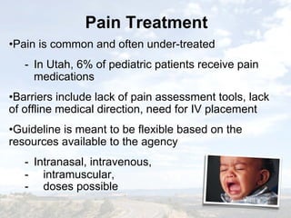Pain TreatmentPain Treatment
•Pain is common and often under-treated
- In Utah, 6% of pediatric patients receive pain
medications
•Barriers include lack of pain assessment tools, lack
of offline medical direction, need for IV placement
•Guideline is meant to be flexible based on the
resources available to the agency
- Intranasal, intravenous,
- intramuscular,
- doses possible
•Pain is common and often under-treated
- In Utah, 6% of pediatric patients receive pain
medications
•Barriers include lack of pain assessment tools, lack
of offline medical direction, need for IV placement
•Guideline is meant to be flexible based on the
resources available to the agency
- Intranasal, intravenous,
- intramuscular,
- doses possible
 