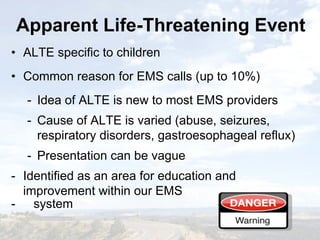 Apparent Life-Threatening EventApparent Life-Threatening Event
• ALTE specific to children
• Common reason for EMS calls (up to 10%)
- Idea of ALTE is new to most EMS providers
- Cause of ALTE is varied (abuse, seizures,
respiratory disorders, gastroesophageal reflux)
- Presentation can be vague
- Identified as an area for education and
improvement within our EMS
- system
• ALTE specific to children
• Common reason for EMS calls (up to 10%)
- Idea of ALTE is new to most EMS providers
- Cause of ALTE is varied (abuse, seizures,
respiratory disorders, gastroesophageal reflux)
- Presentation can be vague
- Identified as an area for education and
improvement within our EMS
- system
 