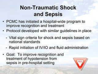 Non-Traumatic Shock
and Sepsis
Non-Traumatic Shock
and Sepsis
• PCMC has initiated a hospital-wide program to
improve recognition and treatment
• Protocol developed with similar guidelines in place
- Vital sign criteria for shock and sepsis based on
national standards
- Rapid initiation of IV/IO and fluid administration
• Goal: To improve recognition and
treatment of hypotension from
sepsis in pre-hospital setting
• PCMC has initiated a hospital-wide program to
improve recognition and treatment
• Protocol developed with similar guidelines in place
- Vital sign criteria for shock and sepsis based on
national standards
- Rapid initiation of IV/IO and fluid administration
• Goal: To improve recognition and
treatment of hypotension from
sepsis in pre-hospital setting
 