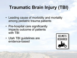Traumatic Brain Injury (TBI)Traumatic Brain Injury (TBI)
• Leading cause of morbidity and mortality
among pediatric trauma patients
• Pre-hospital care significantly
impacts outcome of patients
with TBI
• Utah TBI guidelines are
evidence-based
• Leading cause of morbidity and mortality
among pediatric trauma patients
• Pre-hospital care significantly
impacts outcome of patients
with TBI
• Utah TBI guidelines are
evidence-based
 