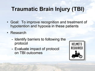 Traumatic Brain Injury (TBI)Traumatic Brain Injury (TBI)
• Goal: To improve recognition and treatment of
hypotention and hypoxia in these patients
• Research
- Identify barriers to following the
protocol
- Evaluate impact of protocol
on TBI outcomes
• Goal: To improve recognition and treatment of
hypotention and hypoxia in these patients
• Research
- Identify barriers to following the
protocol
- Evaluate impact of protocol
on TBI outcomes
 
