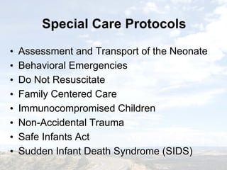 Special Care ProtocolsSpecial Care Protocols
• Assessment and Transport of the Neonate
• Behavioral Emergencies
• Do Not Resuscitate
• Family Centered Care
• Immunocompromised Children
• Non-Accidental Trauma
• Safe Infants Act
• Sudden Infant Death Syndrome (SIDS)
• Assessment and Transport of the Neonate
• Behavioral Emergencies
• Do Not Resuscitate
• Family Centered Care
• Immunocompromised Children
• Non-Accidental Trauma
• Safe Infants Act
• Sudden Infant Death Syndrome (SIDS)
 