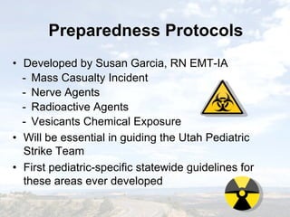 Preparedness ProtocolsPreparedness Protocols
• Developed by Susan Garcia, RN EMT-IA
- Mass Casualty Incident
- Nerve Agents
- Radioactive Agents
- Vesicants Chemical Exposure
• Will be essential in guiding the Utah Pediatric
Strike Team
• First pediatric-specific statewide guidelines for
these areas ever developed
• Developed by Susan Garcia, RN EMT-IA
- Mass Casualty Incident
- Nerve Agents
- Radioactive Agents
- Vesicants Chemical Exposure
• Will be essential in guiding the Utah Pediatric
Strike Team
• First pediatric-specific statewide guidelines for
these areas ever developed
 