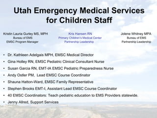 Kristin Lauria Gurley MS, MPH Kris Hansen RN Jolene Whitney MPA
Bureau of EMS Primary Children’s Medical Center Bureau of EMS
EMSC Program Manager Partnership Leadership Partnership Leadership
• Dr. Kathleen Adelgais MPH, EMSC Medical Director
• Gina Holley RN, EMSC Pediatric Clinical Consultant Nurse
• Susan Garcia RN, EMT-IA EMSC Pediatric Preparedness Nurse
• Andy Ostler PM, Lead EMSC Course Coordinator
• Shauna Hatton-Ward, EMSC Family Representative
• Stephen Brooks EMT-I, Assistant Lead EMSC Course Coordinator
• 40 EMSC Coordinators: Teach pediatric education to EMS Providers statewide.
• Jenny Allred, Support Services
Utah Emergency Medical Services
for Children Staff
 