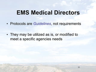 35
EMS Medical DirectorsEMS Medical Directors
• Protocols are Guidelines, not requirements
• They may be utilized as is, or modified to
meet a specific agencies needs
• Protocols are Guidelines, not requirements
• They may be utilized as is, or modified to
meet a specific agencies needs
 