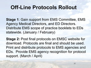 37
Off-Line Protocols Rollout
Stage 1: Gain support from EMS Committee, EMS
Agency Medical Directors, and ED Directors.
Distribute EMS scope of practice booklets to EDs
statewide. (January / February)
Stage 2: Post final protocols on EMSC website for
download. Protocols are final and should be used.
Print and distribute protocols to EMS agencies and
EDs. Provide EMS agency recognition for protocol
support. (March / April)
 