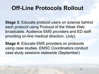 38
Off-Line Protocols Rollout
Stage 3: Educate protocol users on science behind
each protocol using Protocol of the Week Web
broadcasts. Audience EMS providers and ED staff
providing on-line medical direction. (July).
Stage 4: Educate EMS providers on protocols
using case studies. EMSC Coordinators conduct
case study sessions statewide (September)
 