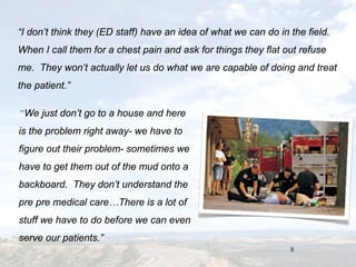 8
“I don’t think they (ED staff) have an idea of what we can do in the field.
When I call them for a chest pain and ask for things they flat out refuse
me. They won’t actually let us do what we are capable of doing and treat
the patient.”
“We just don’t go to a house and here
is the problem right away- we have to
figure out their problem- sometimes we
have to get them out of the mud onto a
backboard. They don’t understand the
pre pre medical care…There is a lot of
stuff we have to do before we can even
serve our patients.”
 